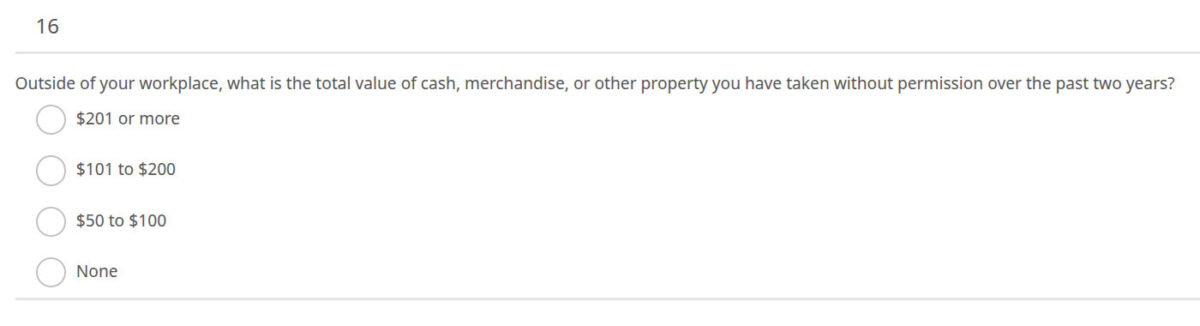 16. Outside of your workplace, what is the total value of cash, merchandise, or other property you have taken without permission over the past two years?
