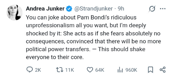 Andrea Junker: You can joke about Pam Bondi's ridiculous unprofessionalism all you want, but I'm deeply shocked by it. She acts as if her fears absolutely no consequences, convinced there will be no more power tranfers. This should shake everyone to their core.