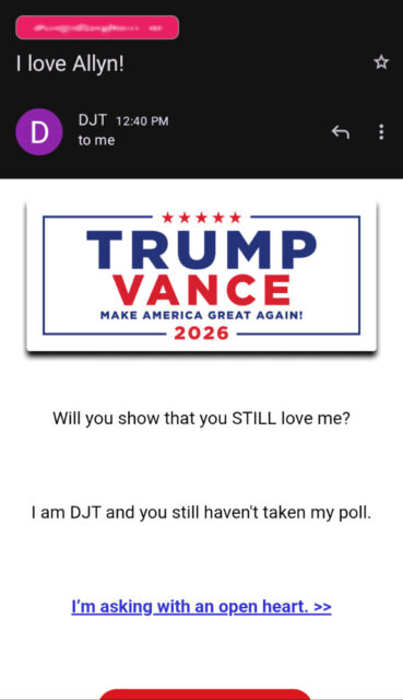 Screenshot of an email from Donald Trump's polical committee: "Will you show that you STILL love me?  I am DJT and you still ahven't taken my poll. I'm asking you with an open heart."
