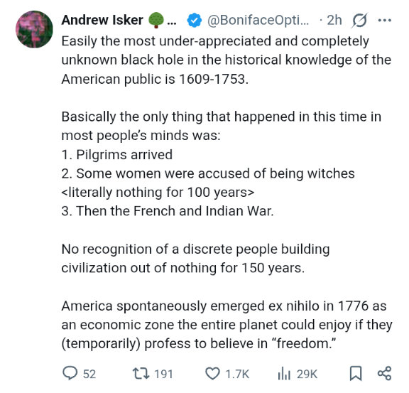 Tweet from Andrew Isker: Easily the most under-appreciated and completely unknown black hole in the historical knowledge of the American public is 1609-1753. Basically the only thing that happened in this time in most people's minds was: 1. Pilgrims arrived; 2. Some women were accused of being witches; (literally nothing for 100 years); 3. Then the French and Indian War. No recognition of a discrete people building civilization out of nothing for 150 years. America spontaneously emerged ex nihilo in 1776 as an economic zone the entire planet could enjoy if they (temporarily) profess to believe in "freedom."
