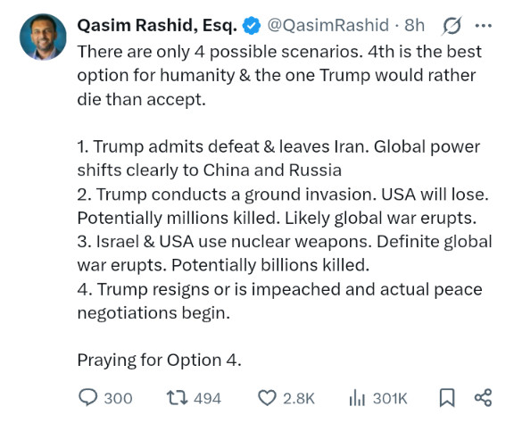 Qasim Rashid: There are only 4 possible scenarios. 4th is best option for humanity & the one Trump would rather die than accept. 1. Trump admits defeat & leaves Iran. 2. Trump conducts a ground invasion. USA will lose. 3. Israel & USA use nuclear weapons. 4. Trump resigns or is impeached.
