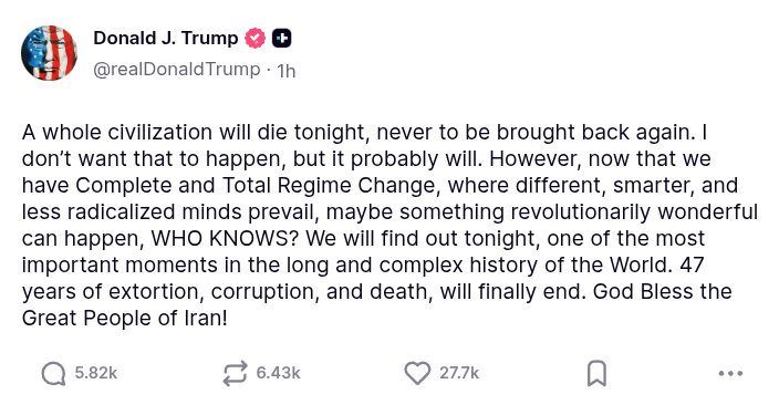 Trump: "A whole civilization will die tonight, never to be brought back again. I don’t want that to happen, but it probably will. However, now that we have Complete and Total Regime Change, where different, smarter, and less radicalized minds prevail, maybe something revolutionarily wonderful can happen, WHO KNOWS? We will find out tonight, one of the most important moments in the long and complex history of the World. 47 years of extortion, corruption, and death, will finally end. God Bless the Great People of Iran!"